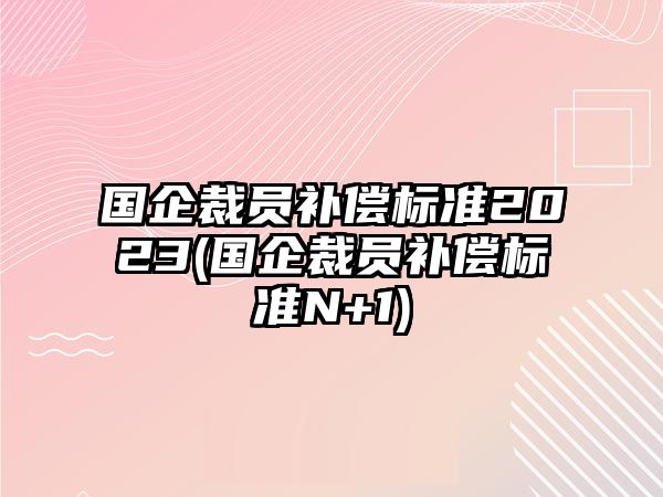 國企裁員補償標準2023(國企裁員補償標準N+1)