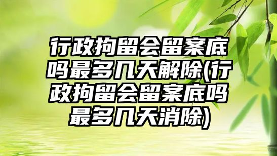 行政拘留會留案底嗎最多幾天解除(行政拘留會留案底嗎最多幾天消除)