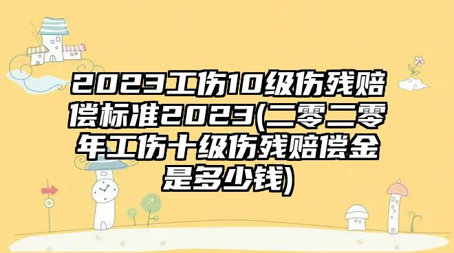 2023工傷10級(jí)傷殘賠償標(biāo)準(zhǔn)2023(二零二零年工傷十級(jí)傷殘賠償金是多少錢)