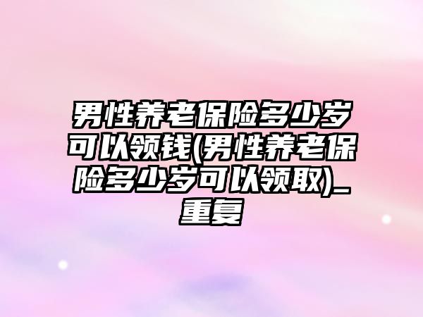 男性養老保險多少歲可以領錢(男性養老保險多少歲可以領取)_重復