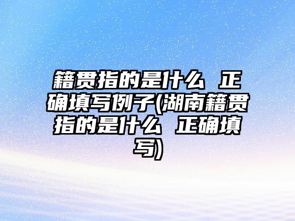 籍貫指的是什么 正確填寫例子(湖南籍貫指的是什么 正確填寫)