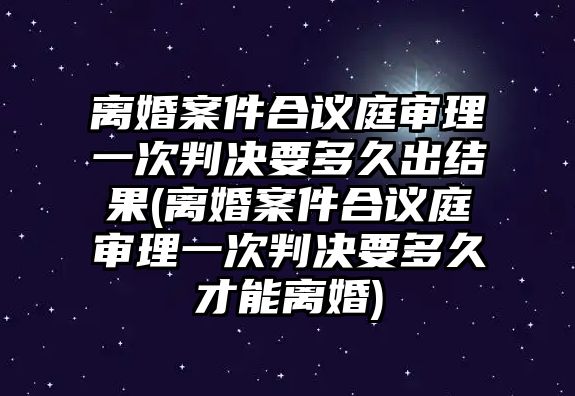 離婚案件合議庭審理一次判決要多久出結果(離婚案件合議庭審理一次判決要多久才能離婚)