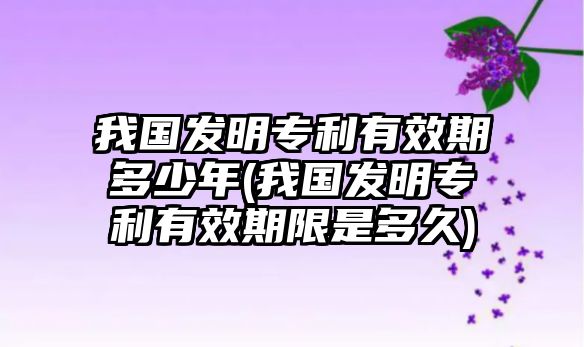 我國(guó)發(fā)明專利有效期多少年(我國(guó)發(fā)明專利有效期限是多久)