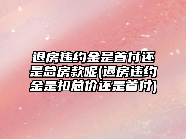 退房違約金是首付還是總房款呢(退房違約金是扣總價還是首付)