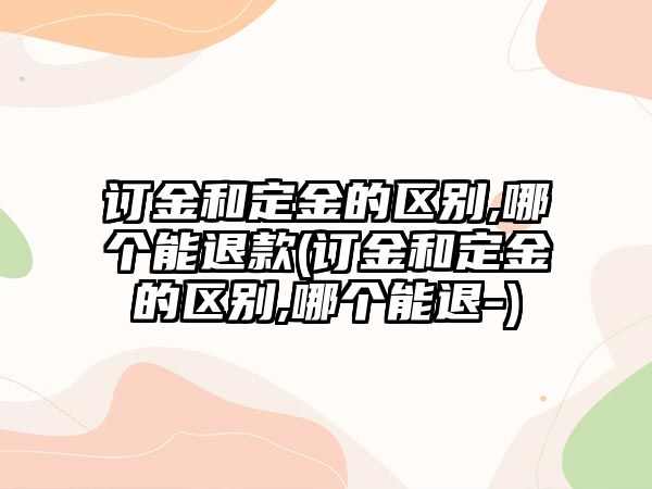 訂金和定金的區別,哪個能退款(訂金和定金的區別,哪個能退-)