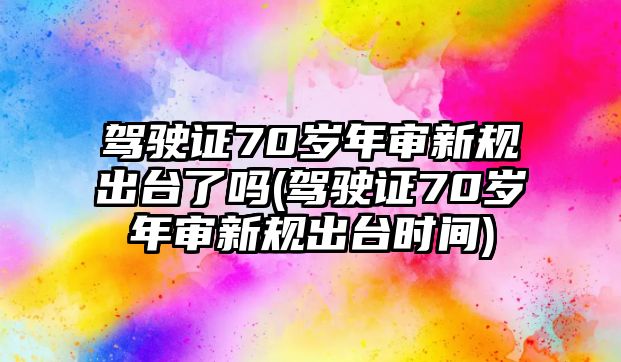 駕駛證70歲年審新規出臺了嗎(駕駛證70歲年審新規出臺時間)