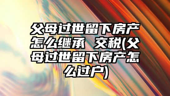 父母過世留下房產怎么繼承 交稅(父母過世留下房產怎么過戶)