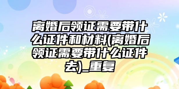 離婚后領證需要帶什么證件和材料(離婚后領證需要帶什么證件去)_重復