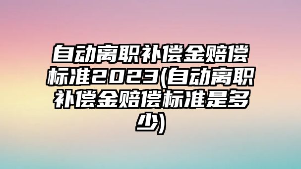 自動離職補償金賠償標準2023(自動離職補償金賠償標準是多少)