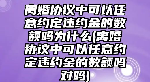 離婚協議中可以任意約定違約金的數額嗎為什么(離婚協議中可以任意約定違約金的數額嗎對嗎)