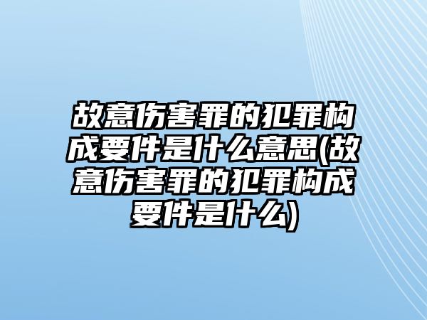 故意傷害罪的犯罪構(gòu)成要件是什么意思(故意傷害罪的犯罪構(gòu)成要件是什么)