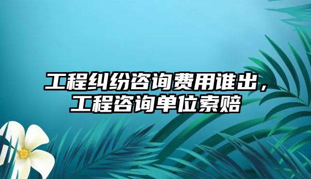 工程糾紛咨詢費用誰出，工程咨詢單位索賠