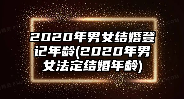 2020年男女結婚登記年齡(2020年男女法定結婚年齡)