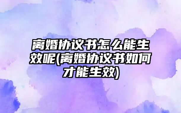 離婚協議書怎么能生效呢(離婚協議書如何才能生效)