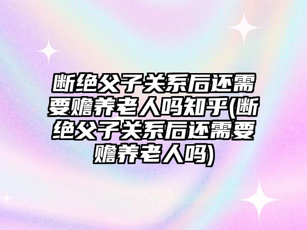 斷絕父子關系后還需要贍養老人嗎知乎(斷絕父子關系后還需要贍養老人嗎)