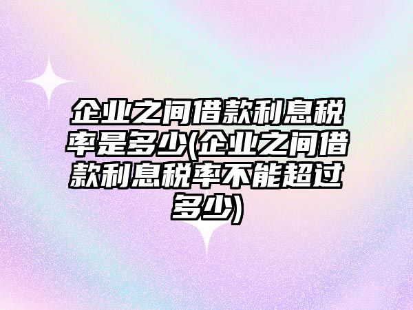 企業之間借款利息稅率是多少(企業之間借款利息稅率不能超過多少)