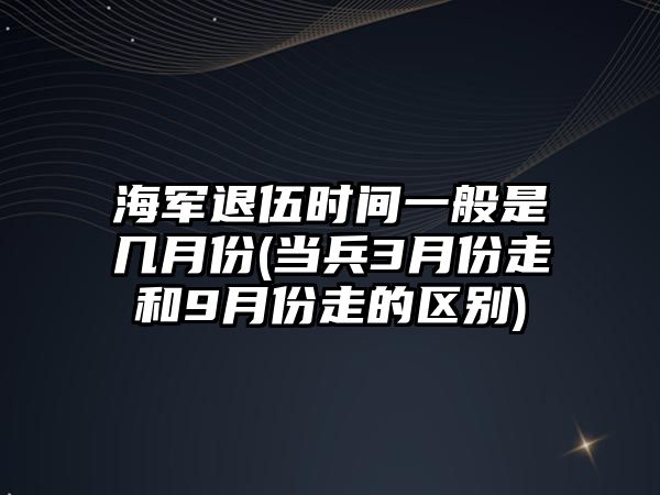 海軍退伍時間一般是幾月份(當兵3月份走和9月份走的區別)