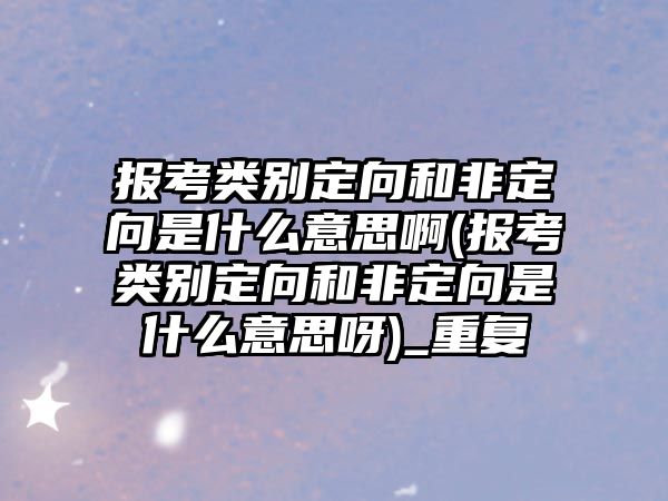 報考類別定向和非定向是什么意思啊(報考類別定向和非定向是什么意思呀)_重復