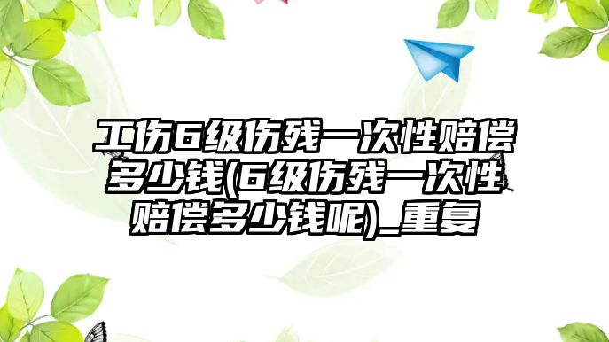 工傷6級傷殘一次性賠償多少錢(6級傷殘一次性賠償多少錢呢)_重復