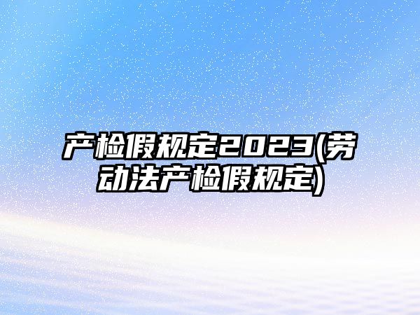 產(chǎn)檢假規(guī)定2023(勞動法產(chǎn)檢假規(guī)定)