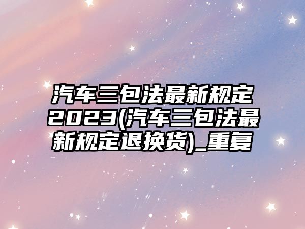 汽車三包法最新規(guī)定2023(汽車三包法最新規(guī)定退換貨)_重復