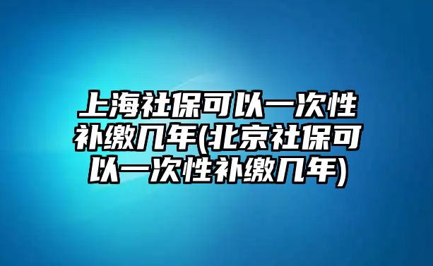 上海社保可以一次性補繳幾年(北京社保可以一次性補繳幾年)