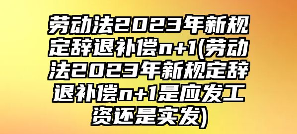 勞動法2023年新規定辭退補償n+1(勞動法2023年新規定辭退補償n+1是應發工資還是實發)