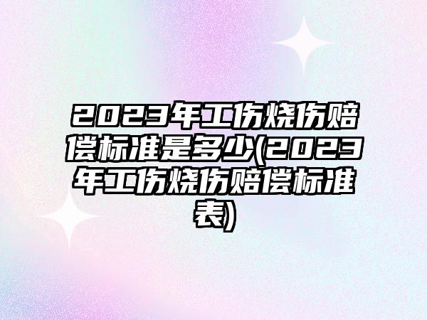 2023年工傷燒傷賠償標準是多少(2023年工傷燒傷賠償標準表)