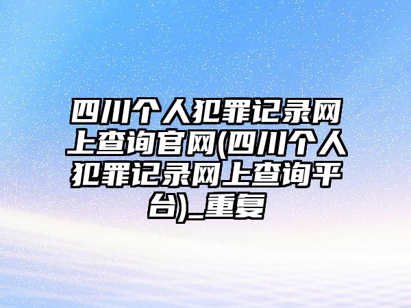 四川個人犯罪記錄網上查詢官網(四川個人犯罪記錄網上查詢平臺)_重復