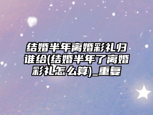 結婚半年離婚彩禮歸誰給(結婚半年了離婚彩禮怎么算)_重復