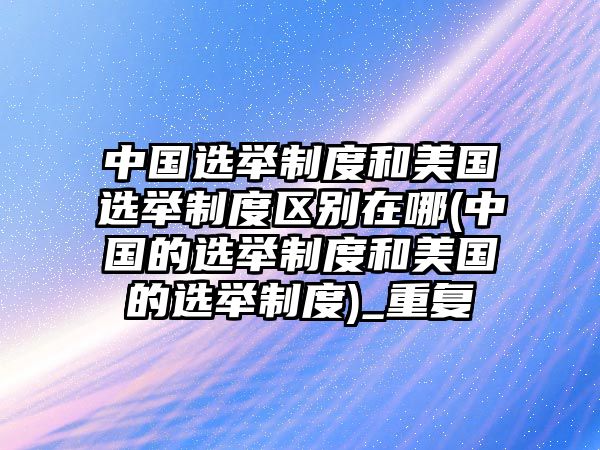 中國(guó)選舉制度和美國(guó)選舉制度區(qū)別在哪(中國(guó)的選舉制度和美國(guó)的選舉制度)_重復(fù)