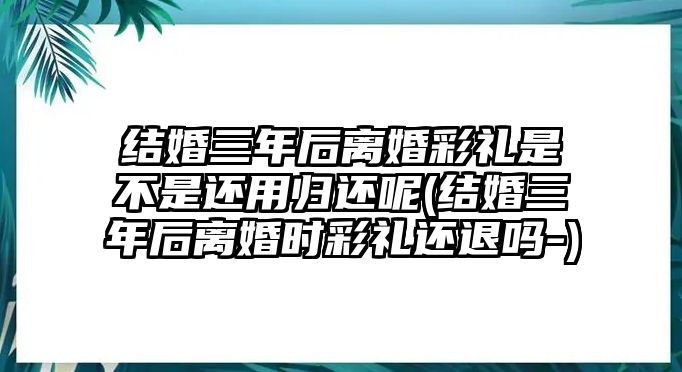 結婚三年后離婚彩禮是不是還用歸還呢(結婚三年后離婚時彩禮還退嗎-)