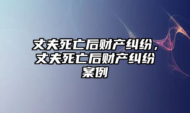 丈夫死亡后財產糾紛，丈夫死亡后財產糾紛案例