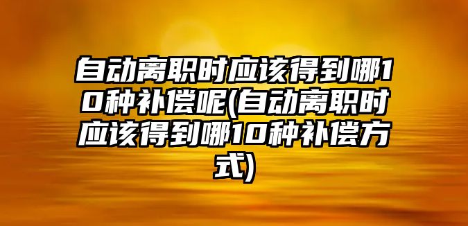 自動離職時應該得到哪10種補償呢(自動離職時應該得到哪10種補償方式)