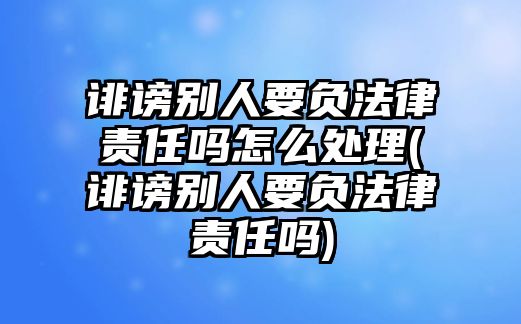 誹謗別人要負法律責任嗎怎么處理(誹謗別人要負法律責任嗎)