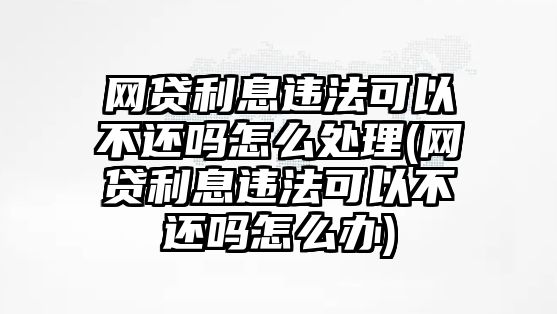 網貸利息違法可以不還嗎怎么處理(網貸利息違法可以不還嗎怎么辦)