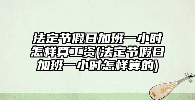 法定節(jié)假日加班一小時怎樣算工資(法定節(jié)假日加班一小時怎樣算的)