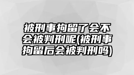 被刑事拘留了會不會被判刑呢(被刑事拘留后會被判刑嗎)