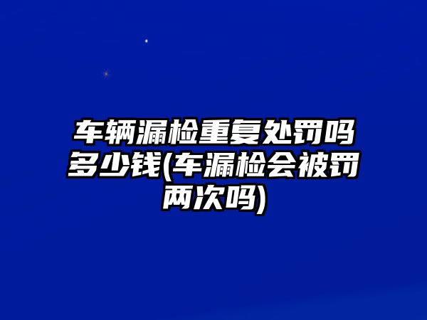 車輛漏檢重復(fù)處罰嗎多少錢(車漏檢會被罰兩次嗎)