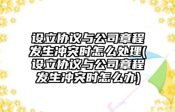 設立協議與公司章程發生沖突時怎么處理(設立協議與公司章程發生沖突時怎么辦)