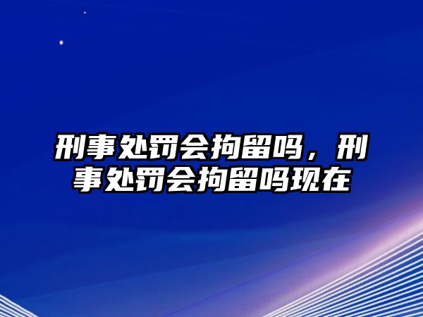 刑事處罰會(huì)拘留嗎，刑事處罰會(huì)拘留嗎現(xiàn)在