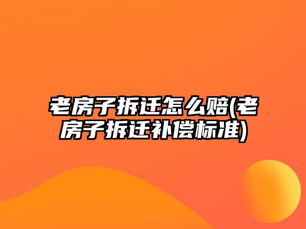 老房子拆遷怎么賠(老房子拆遷補償標準)