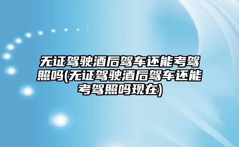 無證駕駛酒后駕車還能考駕照嗎(無證駕駛酒后駕車還能考駕照嗎現在)