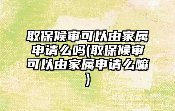 取保候審可以由家屬申請么嗎(取保候審可以由家屬申請么嘛)