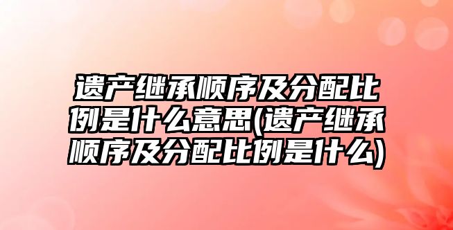 遺產繼承順序及分配比例是什么意思(遺產繼承順序及分配比例是什么)