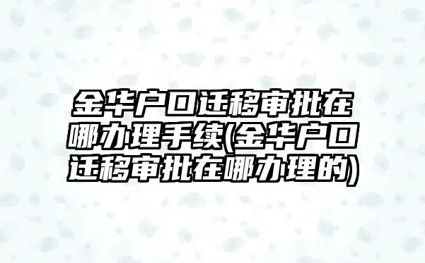 金華戶口遷移審批在哪辦理手續(金華戶口遷移審批在哪辦理的)