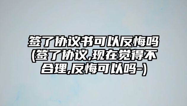 簽了協議書可以反悔嗎(簽了協議,現在覺得不合理,反悔可以嗎-)