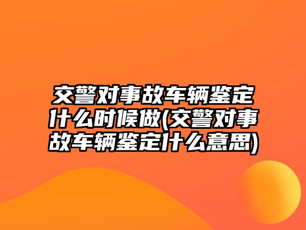 交警對(duì)事故車輛鑒定什么時(shí)候做(交警對(duì)事故車輛鑒定什么意思)