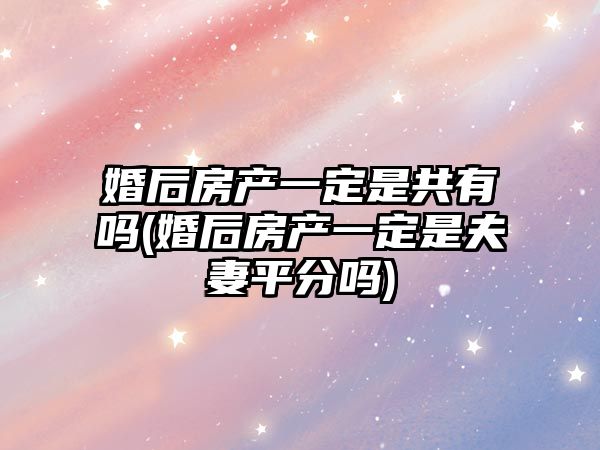 婚后房產一定是共有嗎(婚后房產一定是夫妻平分嗎)