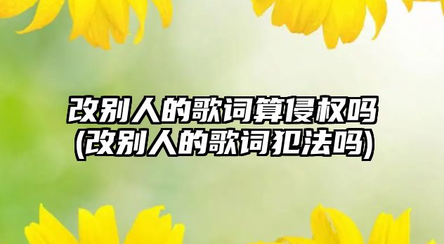 改別人的歌詞算侵權嗎(改別人的歌詞犯法嗎)